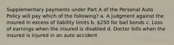 Supplementary payments under Part A of the Personal Auto Policy will pay which of the following? a. A judgment against the insured in excess of liability limits b. 250 for bail bonds c. Loss of earnings when the insured is disabled d. Doctor bills when the insured is injured in an auto accident