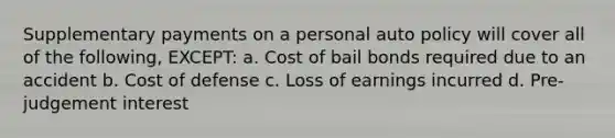 Supplementary payments on a personal auto policy will cover all of the following, EXCEPT: a. Cost of bail bonds required due to an accident b. Cost of defense c. Loss of earnings incurred d. Pre-judgement interest