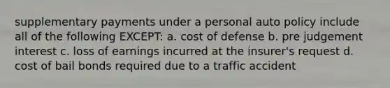 supplementary payments under a personal auto policy include all of the following EXCEPT: a. cost of defense b. pre judgement interest c. loss of earnings incurred at the insurer's request d. cost of bail bonds required due to a traffic accident