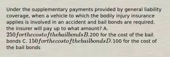 Under the supplementary payments provided by general liability coverage, when a vehicle to which the bodily injury insurance applies is involved in an accident and bail bonds are required, the insurer will pay up to what amount? A.250 for the cost of the bail bonds B.200 for the cost of the bail bonds C. 150 for the cost of the bail bonds D.100 for the cost of the bail bonds