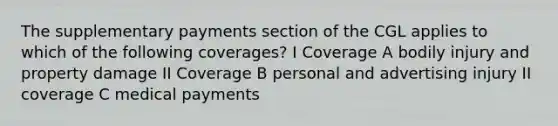 The supplementary payments section of the CGL applies to which of the following coverages? I Coverage A bodily injury and property damage II Coverage B personal and advertising injury II coverage C medical payments