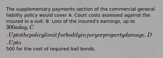 The supplementary payments section of the commercial general liability policy would cover A. Court costs assessed against the insured in a suit. B. Loss of the insured's earnings, up to 300 a day. C. Up to the policy limit for bodily injury or property damage. D. Up to500 for the cost of required bail bonds.