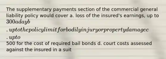 The supplementary payments section of the commercial general liability policy would cover a. loss of the insured's earnings, up to 300 a day b. up to the policy limit for bodily injury or property damage c. up to500 for the cost of required bail bonds d. court costs assessed against the insured in a suit