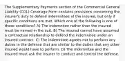 The Supplementary Payments section of the Commercial General Liability (CGL) Coverage Form contains provisions concerning the insurer's duty to defend indemnitees of the insured, but only if specific conditions are met. Which one of the following is one of these conditions? A) The indemnitee rather than the insured must be named in the suit. B) The insured cannot have assumed a contractual relationship to defend the indemnitee under an insured contract. C) The indemnitee agrees not to perform any duties in the defense that are similar to the duties that any other insured would have to perform. D) The indemnitee and the insured must ask the insurer to conduct and control the defense.