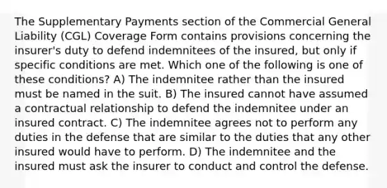 The Supplementary Payments section of the Commercial General Liability (CGL) Coverage Form contains provisions concerning the insurer's duty to defend indemnitees of the insured, but only if specific conditions are met. Which one of the following is one of these conditions? A) The indemnitee rather than the insured must be named in the suit. B) The insured cannot have assumed a contractual relationship to defend the indemnitee under an insured contract. C) The indemnitee agrees not to perform any duties in the defense that are similar to the duties that any other insured would have to perform. D) The indemnitee and the insured must ask the insurer to conduct and control the defense.