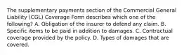 The supplementary payments section of the Commercial General Liability (CGL) Coverage Form describes which one of the following? A. Obligation of the insurer to defend any claim. B. Specific items to be paid in addition to damages. C. Contractual coverage provided by the policy. D. Types of damages that are covered.