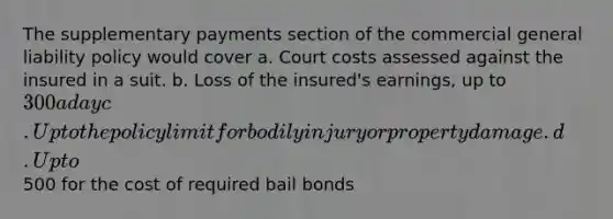 The supplementary payments section of the commercial general liability policy would cover a. Court costs assessed against the insured in a suit. b. Loss of the insured's earnings, up to 300 a day c. Up to the policy limit for bodily injury or property damage. d. Up to500 for the cost of required bail bonds