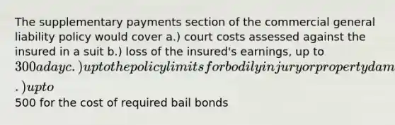 The supplementary payments section of the commercial general liability policy would cover a.) court costs assessed against the insured in a suit b.) loss of the insured's earnings, up to 300 a day c.) up to the policy limits for bodily injury or property damage d.) up to500 for the cost of required bail bonds