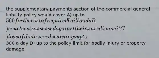 the supplementary payments section of the commercial general liability policy would cover A) up to 500 for the cost of required bail bonds B) court costs assessed against the insured in a suit C) loss of the insureds earnings up to300 a day D) up to the policy limit for bodily injury or property damage.