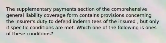 The supplementary payments section of the comprehensive general liability coverage form contains provisions concerning the insurer's duty to defend indemnitees of the insured , but only if specific conditions are met. Which one of the following is ones of these conditions?