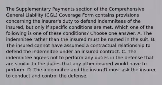 The Supplementary Payments section of the Comprehensive General Liability (CGL) Coverage Form contains provisions concerning the insurer's duty to defend indemnitees of the insured, but only if specific conditions are met. Which one of the following is one of these conditions? Choose one answer. A. The indemnitee rather than the insured must be named in the suit. B. The insured cannot have assumed a contractual relationship to defend the indemnitee under an insured contract. C. The indemnitee agrees not to perform any duties in the defense that are similar to the duties that any other insured would have to perform. D. The indemnitee and the insureD must ask the insurer to conduct and control the defense.