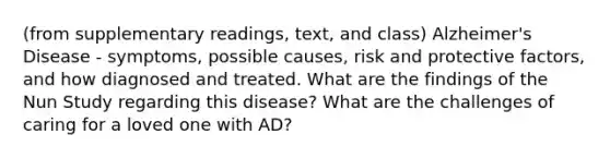 (from supplementary readings, text, and class) Alzheimer's Disease - symptoms, possible causes, risk and protective factors, and how diagnosed and treated. What are the findings of the Nun Study regarding this disease? What are the challenges of caring for a loved one with AD?