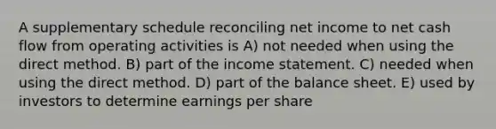 A supplementary schedule reconciling net income to net cash flow from operating activities is A) not needed when using the direct method. B) part of the income statement. C) needed when using the direct method. D) part of the balance sheet. E) used by investors to determine earnings per share