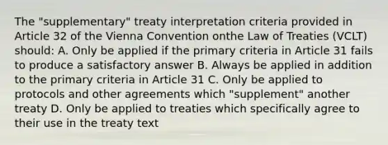 The "supplementary" treaty interpretation criteria provided in Article 32 of the Vienna Convention onthe Law of Treaties (VCLT) should: A. Only be applied if the primary criteria in Article 31 fails to produce a satisfactory answer B. Always be applied in addition to the primary criteria in Article 31 C. Only be applied to protocols and other agreements which "supplement" another treaty D. Only be applied to treaties which specifically agree to their use in the treaty text