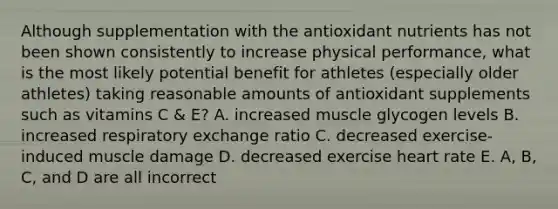 Although supplementation with the antioxidant nutrients has not been shown consistently to increase physical performance, what is the most likely potential benefit for athletes (especially older athletes) taking reasonable amounts of antioxidant supplements such as vitamins C & E? A. increased muscle glycogen levels B. increased respiratory exchange ratio C. decreased exercise-induced muscle damage D. decreased exercise heart rate E. A, B, C, and D are all incorrect