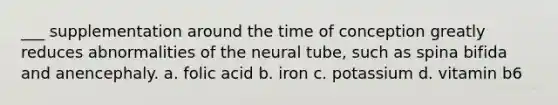 ___ supplementation around the time of conception greatly reduces abnormalities of the neural tube, such as spina bifida and anencephaly. a. folic acid b. iron c. potassium d. vitamin b6