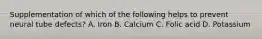 Supplementation of which of the following helps to prevent neural tube defects? A. Iron B. Calcium C. Folic acid D. Potassium