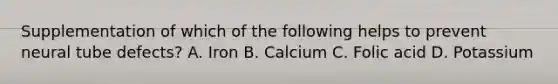 Supplementation of which of the following helps to prevent neural tube defects? A. Iron B. Calcium C. Folic acid D. Potassium