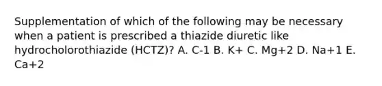 Supplementation of which of the following may be necessary when a patient is prescribed a thiazide diuretic like hydrocholorothiazide (HCTZ)? A. C-1 B. K+ C. Mg+2 D. Na+1 E. Ca+2