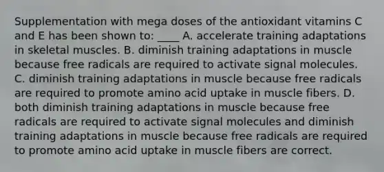 Supplementation with mega doses of the antioxidant vitamins C and E has been shown to: ____ A. accelerate training adaptations in skeletal muscles. B. diminish training adaptations in muscle because free radicals are required to activate signal molecules. C. diminish training adaptations in muscle because free radicals are required to promote amino acid uptake in muscle fibers. D. both diminish training adaptations in muscle because free radicals are required to activate signal molecules and diminish training adaptations in muscle because free radicals are required to promote amino acid uptake in muscle fibers are correct.