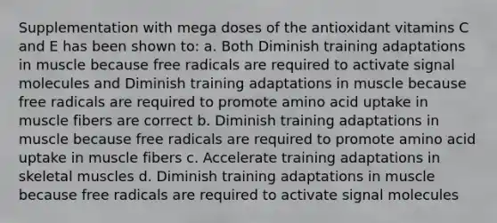 Supplementation with mega doses of the antioxidant vitamins C and E has been shown to: a. Both Diminish training adaptations in muscle because free radicals are required to activate signal molecules and Diminish training adaptations in muscle because free radicals are required to promote amino acid uptake in muscle fibers are correct b. Diminish training adaptations in muscle because free radicals are required to promote amino acid uptake in muscle fibers c. Accelerate training adaptations in skeletal muscles d. Diminish training adaptations in muscle because free radicals are required to activate signal molecules