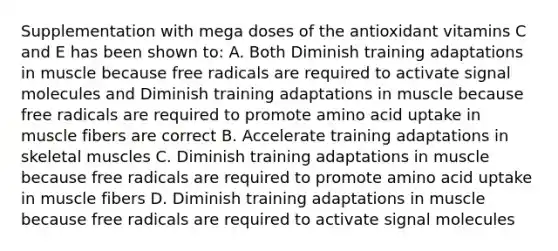 Supplementation with mega doses of the antioxidant vitamins C and E has been shown to: A. Both Diminish training adaptations in muscle because free radicals are required to activate signal molecules and Diminish training adaptations in muscle because free radicals are required to promote amino acid uptake in muscle fibers are correct B. Accelerate training adaptations in skeletal muscles C. Diminish training adaptations in muscle because free radicals are required to promote amino acid uptake in muscle fibers D. Diminish training adaptations in muscle because free radicals are required to activate signal molecules