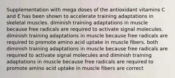 Supplementation with mega doses of the antioxidant vitamins C and E has been shown to accelerate training adaptations in skeletal muscles. diminish training adaptations in muscle because free radicals are required to activate signal molecules. diminish training adaptations in muscle because free radicals are required to promote amino acid uptake in muscle fibers. both diminish training adaptations in muscle because free radicals are required to activate signal molecules and diminish training adaptations in muscle because free radicals are required to promote amino acid uptake in muscle fibers are correct