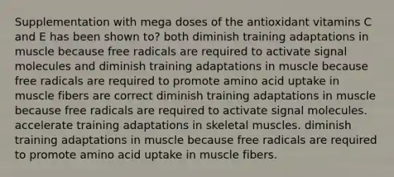 Supplementation with mega doses of the antioxidant vitamins C and E has been shown to? both diminish training adaptations in muscle because free radicals are required to activate signal molecules and diminish training adaptations in muscle because free radicals are required to promote amino acid uptake in muscle fibers are correct diminish training adaptations in muscle because free radicals are required to activate signal molecules. accelerate training adaptations in skeletal muscles. diminish training adaptations in muscle because free radicals are required to promote amino acid uptake in muscle fibers.