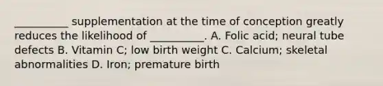 __________ supplementation at the time of conception greatly reduces the likelihood of __________. A. Folic acid; neural tube defects B. Vitamin C; low birth weight C. Calcium; skeletal abnormalities D. Iron; premature birth