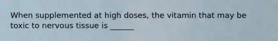 When supplemented at high doses, the vitamin that may be toxic to nervous tissue is ______