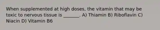 When supplemented at high doses, the vitamin that may be toxic to nervous tissue is _______. A) Thiamin B) Riboflavin C) Niacin D) Vitamin B6