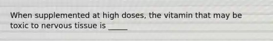 When supplemented at high doses, the vitamin that may be toxic to nervous tissue is _____