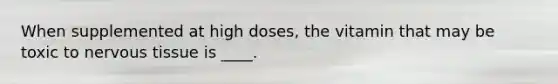 When supplemented at high doses, the vitamin that may be toxic to nervous tissue is ____.
