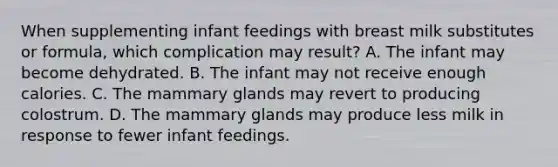 When supplementing infant feedings with breast milk substitutes or formula, which complication may result? A. The infant may become dehydrated. B. The infant may not receive enough calories. C. The mammary glands may revert to producing colostrum. D. The mammary glands may produce less milk in response to fewer infant feedings.