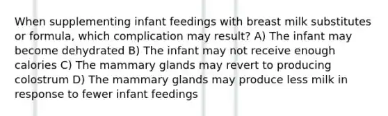 When supplementing infant feedings with breast milk substitutes or formula, which complication may result? A) The infant may become dehydrated B) The infant may not receive enough calories C) The mammary glands may revert to producing colostrum D) The mammary glands may produce less milk in response to fewer infant feedings