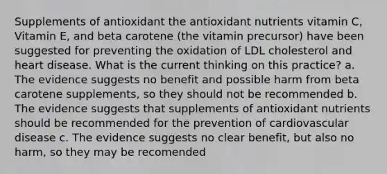 Supplements of antioxidant the antioxidant nutrients vitamin C, Vitamin E, and beta carotene (the vitamin precursor) have been suggested for preventing the oxidation of LDL cholesterol and heart disease. What is the current thinking on this practice? a. The evidence suggests no benefit and possible harm from beta carotene supplements, so they should not be recommended b. The evidence suggests that supplements of antioxidant nutrients should be recommended for the prevention of cardiovascular disease c. The evidence suggests no clear benefit, but also no harm, so they may be recomended