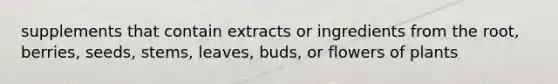 supplements that contain extracts or ingredients from the root, berries, seeds, stems, leaves, buds, or flowers of plants