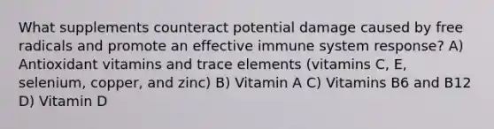 What supplements counteract potential damage caused by free radicals and promote an effective immune system response? A) Antioxidant vitamins and trace elements (vitamins C, E, selenium, copper, and zinc) B) Vitamin A C) Vitamins B6 and B12 D) Vitamin D