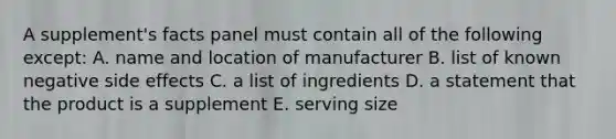 A supplement's facts panel must contain all of the following except: A. name and location of manufacturer B. list of known negative side effects C. a list of ingredients D. a statement that the product is a supplement E. serving size