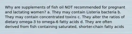 Why are supplements of fish oil NOT recommended for pregnant and lactating women? a. They may contain Listeria bacteria b. They may contain concentrated toxins c. They alter the ratios of dietary omega-3 to omega-6 fatty acids d. They are often derived from fish containing saturated, shorter-chain fatty acids