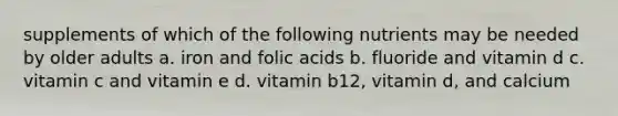 supplements of which of the following nutrients may be needed by older adults a. iron and folic acids b. fluoride and vitamin d c. vitamin c and vitamin e d. vitamin b12, vitamin d, and calcium