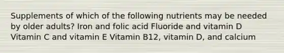 Supplements of which of the following nutrients may be needed by older adults? Iron and folic acid Fluoride and vitamin D Vitamin C and vitamin E Vitamin B12, vitamin D, and calcium