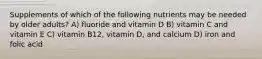 Supplements of which of the following nutrients may be needed by older adults? A) fluoride and vitamin D B) vitamin C and vitamin E C) vitamin B12, vitamin D, and calcium D) iron and folic acid