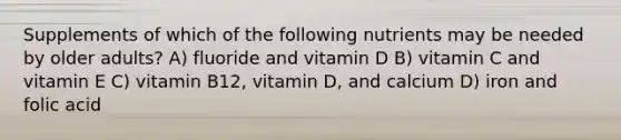 Supplements of which of the following nutrients may be needed by older adults? A) fluoride and vitamin D B) vitamin C and vitamin E C) vitamin B12, vitamin D, and calcium D) iron and folic acid