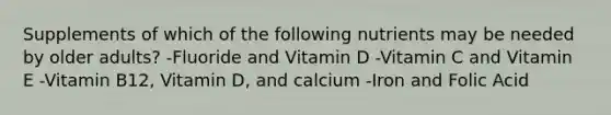 Supplements of which of the following nutrients may be needed by older adults? -Fluoride and Vitamin D -Vitamin C and Vitamin E -Vitamin B12, Vitamin D, and calcium -Iron and Folic Acid