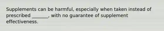 Supplements can be harmful, especially when taken instead of prescribed _______, with no guarantee of supplement effectiveness.