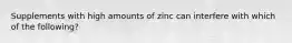 Supplements with high amounts of zinc can interfere with which of the following?