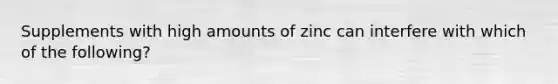 Supplements with high amounts of zinc can interfere with which of the following?