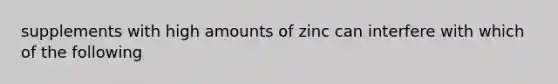 supplements with high amounts of zinc can interfere with which of the following