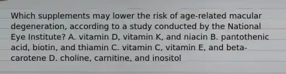 Which supplements may lower the risk of age-related macular degeneration, according to a study conducted by the National Eye Institute? A. vitamin D, vitamin K, and niacin B. pantothenic acid, biotin, and thiamin C. vitamin C, vitamin E, and beta-carotene D. choline, carnitine, and inositol